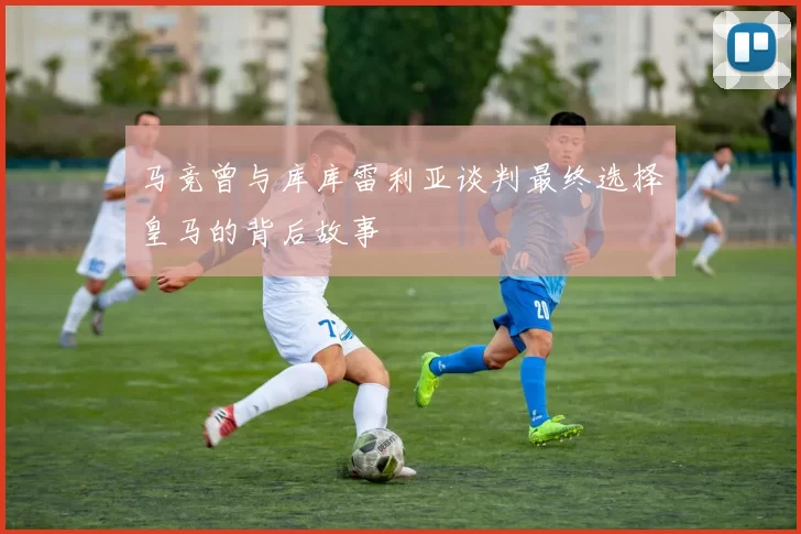 马竞曾与库库雷利亚谈判最终选择皇马的背后故事