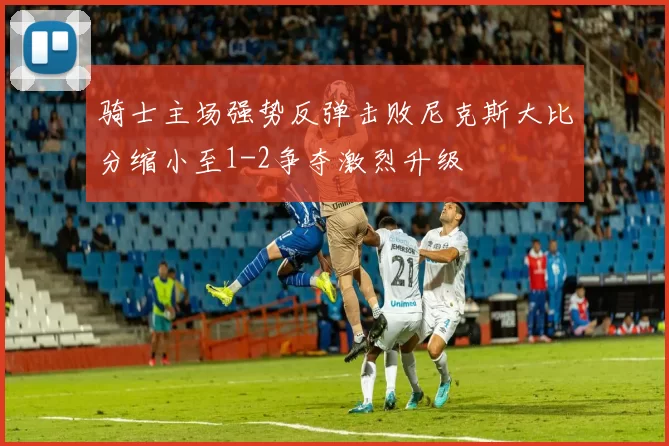 骑士主场强势反弹击败尼克斯大比分缩小至1-2争夺激烈升级