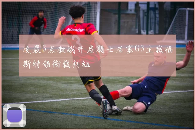 凌晨3点激战开启骑士活塞G3主裁福斯特领衔裁判组