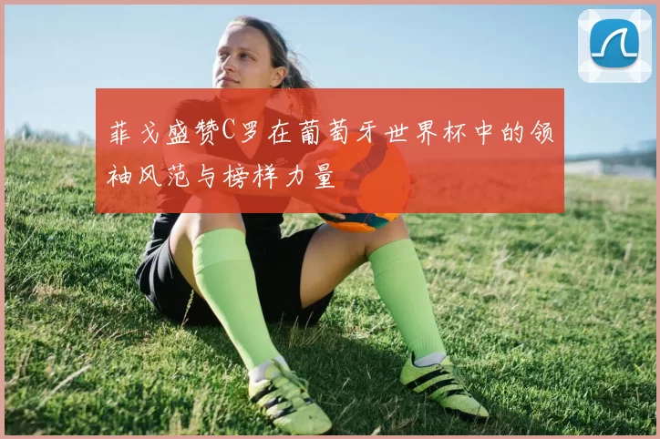 菲戈盛赞C罗在葡萄牙世界杯中的领袖风范与榜样力量
