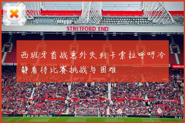 西班牙首战意外失利卡索拉呼吁冷静看待比赛挑战与困难