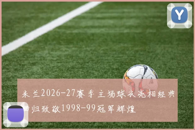 米兰2026-27赛季主场球衣亮相经典回归致敬1998-99冠军辉煌
