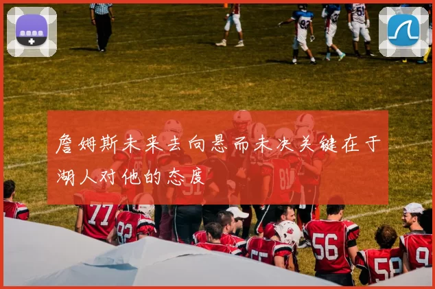 詹姆斯未来去向悬而未决关键在于湖人对他的态度