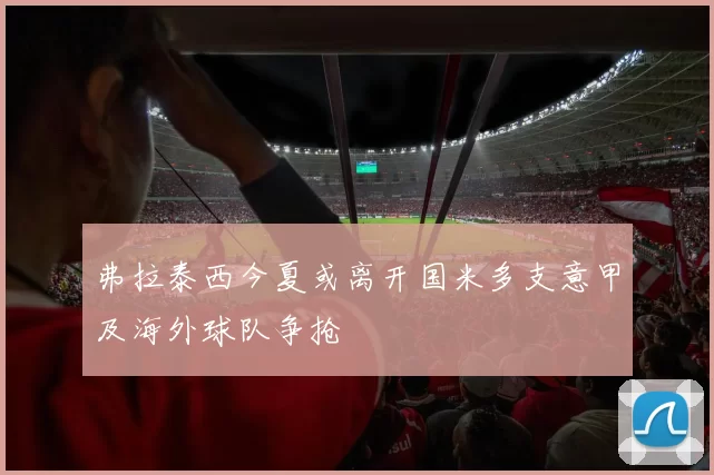 弗拉泰西今夏或离开国米多支意甲及海外球队争抢