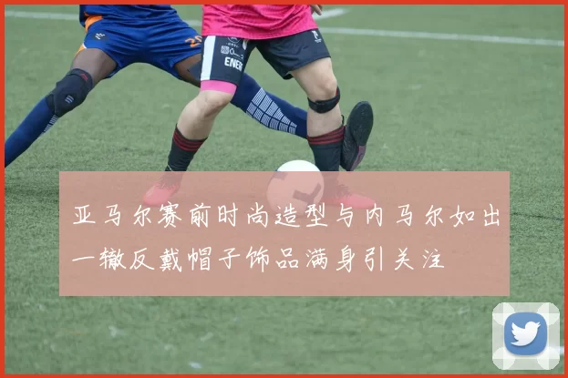 亚马尔赛前时尚造型与内马尔如出一辙反戴帽子饰品满身引关注