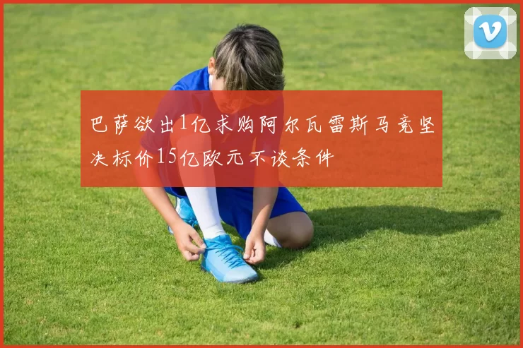 巴萨欲出1亿求购阿尔瓦雷斯马竞坚决标价15亿欧元不谈条件