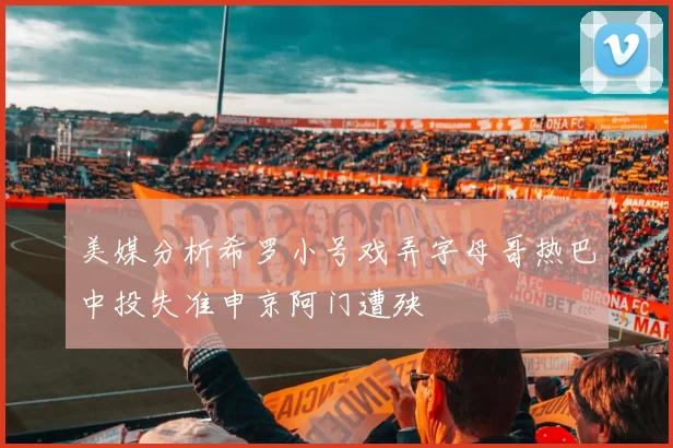 美媒分析希罗小号戏弄字母哥热巴中投失准申京阿门遭殃
