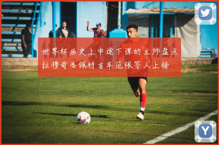 世界杯历史上中途下课的主帅盘点拉穆奇洛佩特吉车范根等人上榜