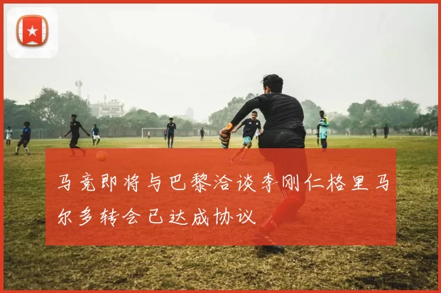 马竞即将与巴黎洽谈李刚仁格里马尔多转会已达成协议