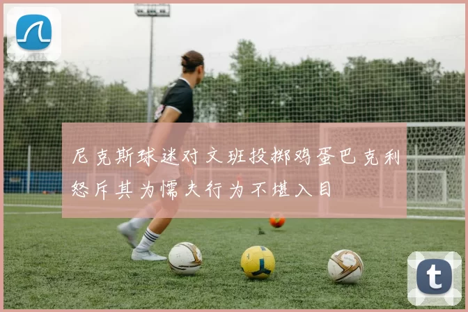 尼克斯球迷对文班投掷鸡蛋巴克利怒斥其为懦夫行为不堪入目