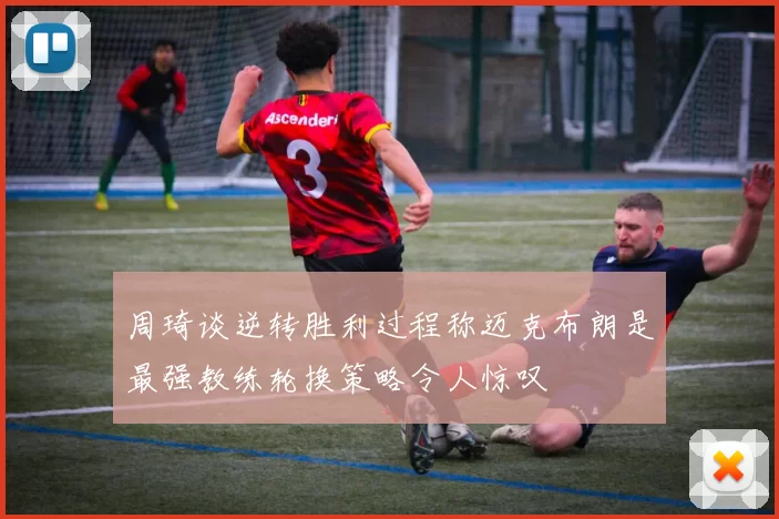 周琦谈逆转胜利过程称迈克布朗是最强教练轮换策略令人惊叹