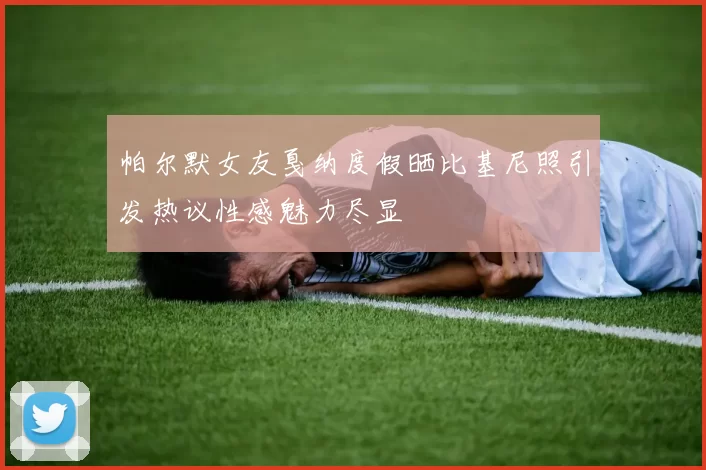 帕尔默女友戛纳度假晒比基尼照引发热议性感魅力尽显