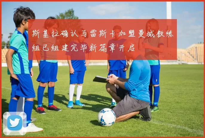 斯基拉确认马雷斯卡加盟曼城教练组已组建完毕新篇章开启