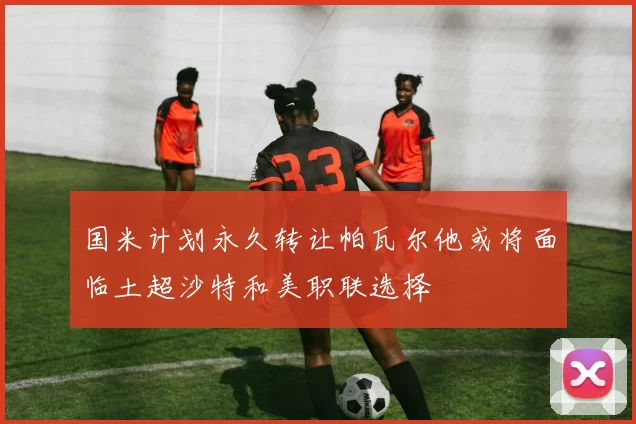 国米计划永久转让帕瓦尔他或将面临土超沙特和美职联选择